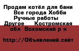 Продам котёл для бани  - Все города Хобби. Ручные работы » Другое   . Костромская обл.,Вохомский р-н